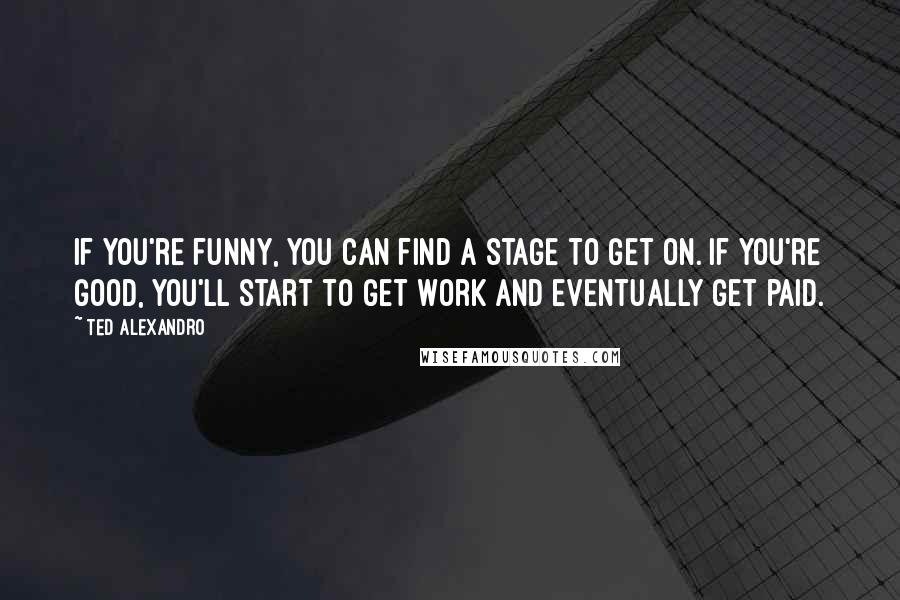 Ted Alexandro Quotes: If you're funny, you can find a stage to get on. If you're good, you'll start to get work and eventually get paid.