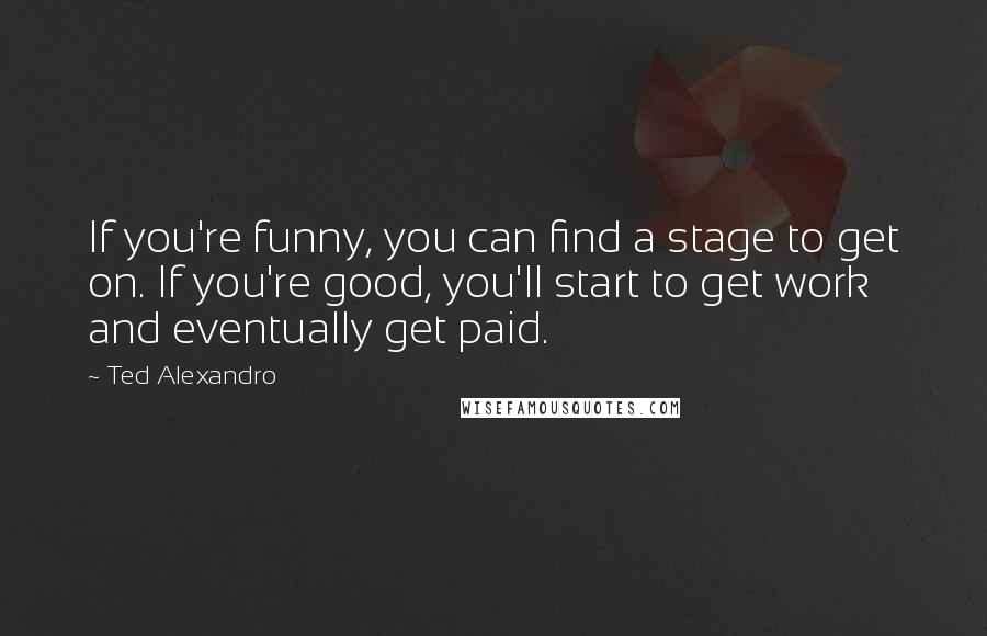 Ted Alexandro Quotes: If you're funny, you can find a stage to get on. If you're good, you'll start to get work and eventually get paid.