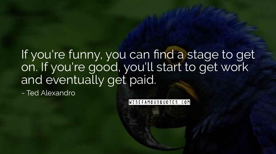 Ted Alexandro Quotes: If you're funny, you can find a stage to get on. If you're good, you'll start to get work and eventually get paid.