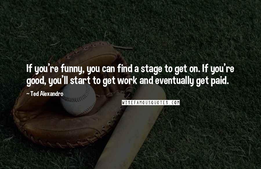 Ted Alexandro Quotes: If you're funny, you can find a stage to get on. If you're good, you'll start to get work and eventually get paid.