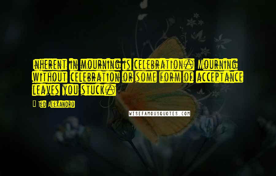 Ted Alexandro Quotes: Inherent in mourning is celebration. Mourning without celebration or some form of acceptance leaves you stuck.