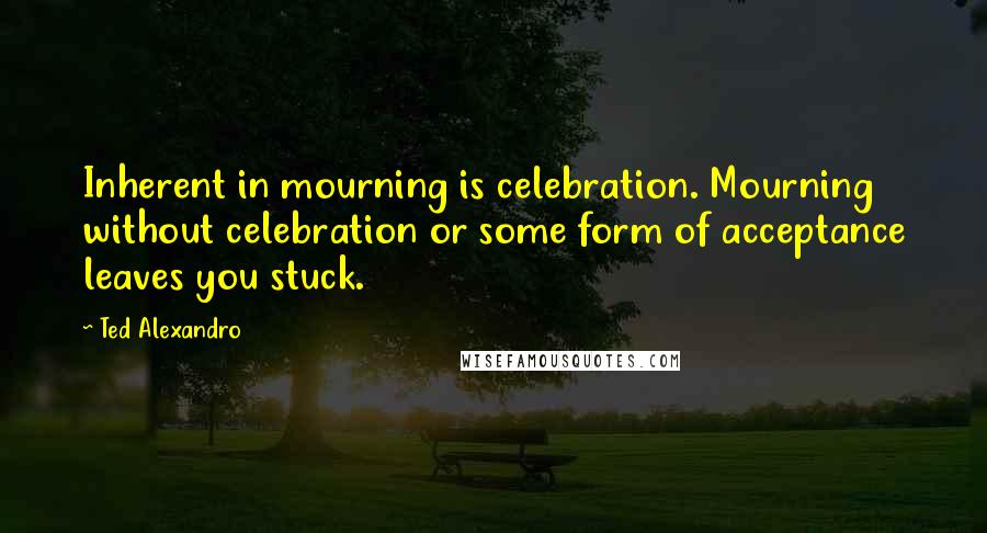 Ted Alexandro Quotes: Inherent in mourning is celebration. Mourning without celebration or some form of acceptance leaves you stuck.