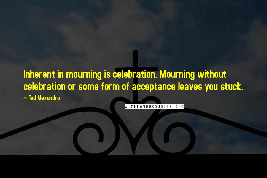 Ted Alexandro Quotes: Inherent in mourning is celebration. Mourning without celebration or some form of acceptance leaves you stuck.