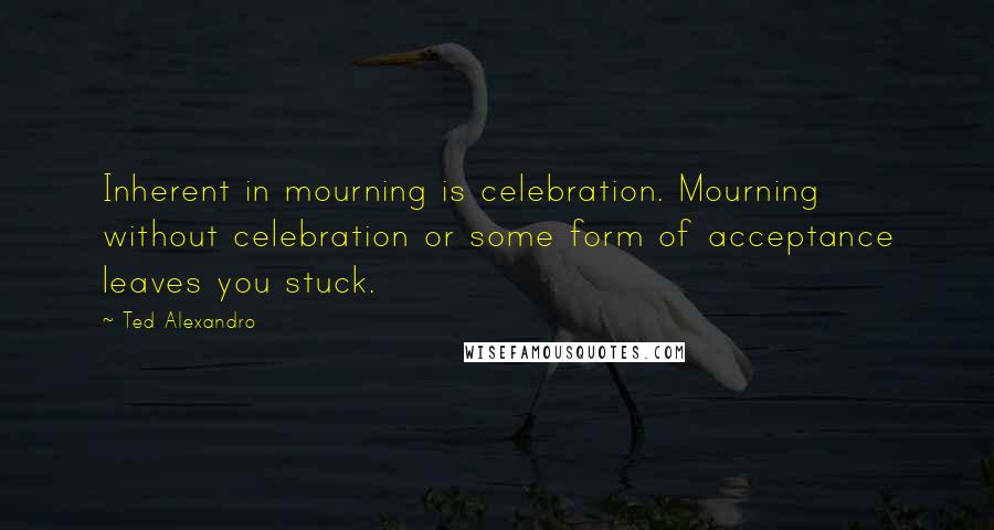 Ted Alexandro Quotes: Inherent in mourning is celebration. Mourning without celebration or some form of acceptance leaves you stuck.