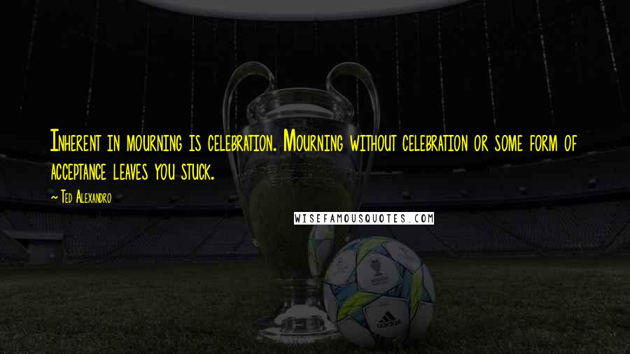 Ted Alexandro Quotes: Inherent in mourning is celebration. Mourning without celebration or some form of acceptance leaves you stuck.