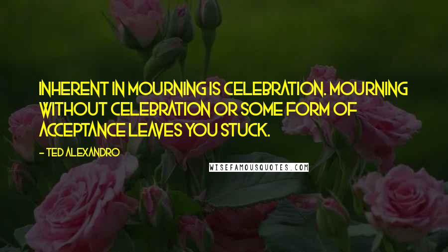 Ted Alexandro Quotes: Inherent in mourning is celebration. Mourning without celebration or some form of acceptance leaves you stuck.