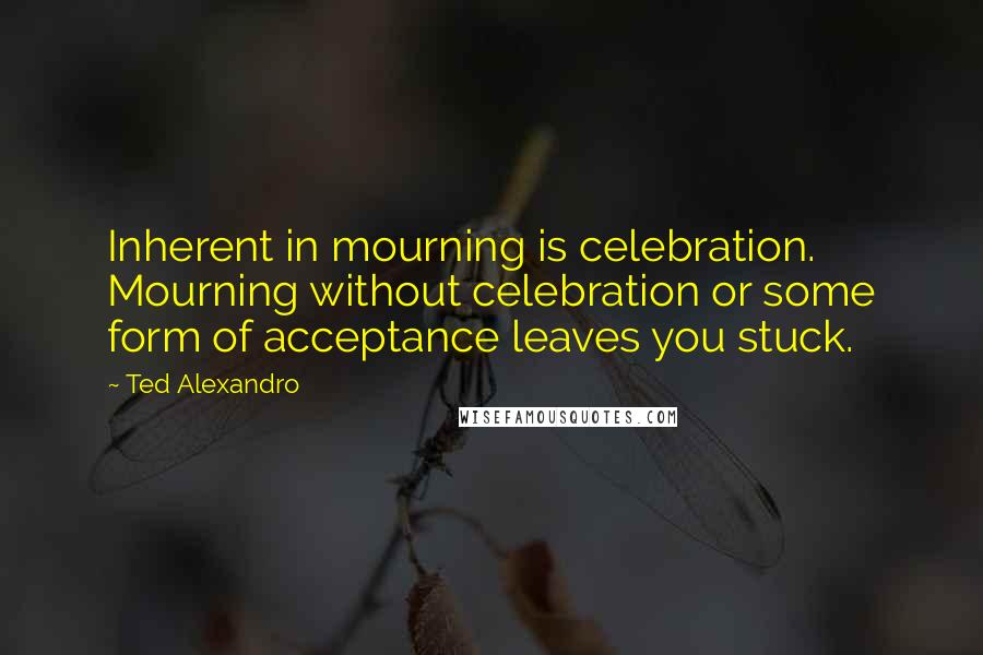 Ted Alexandro Quotes: Inherent in mourning is celebration. Mourning without celebration or some form of acceptance leaves you stuck.