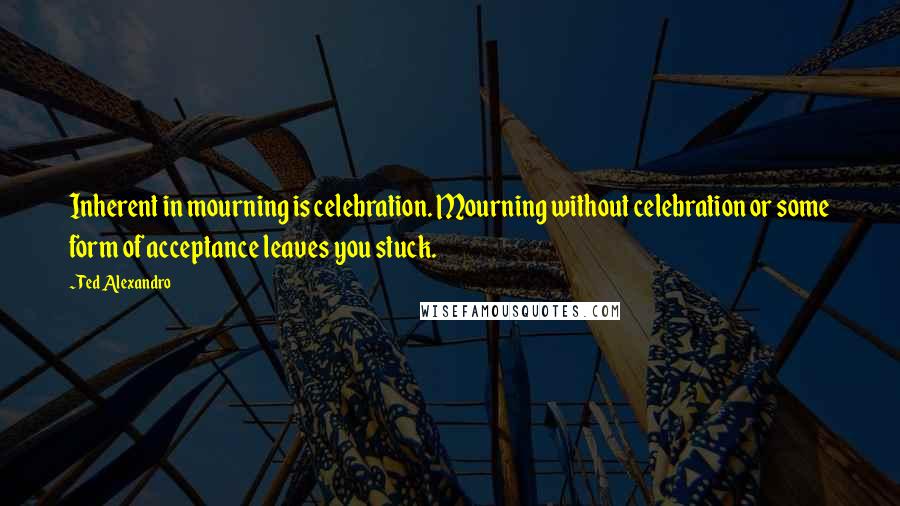 Ted Alexandro Quotes: Inherent in mourning is celebration. Mourning without celebration or some form of acceptance leaves you stuck.