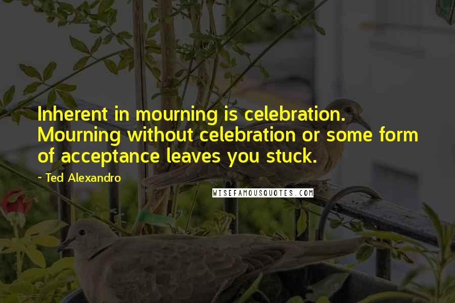 Ted Alexandro Quotes: Inherent in mourning is celebration. Mourning without celebration or some form of acceptance leaves you stuck.