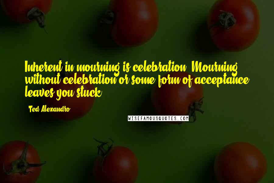 Ted Alexandro Quotes: Inherent in mourning is celebration. Mourning without celebration or some form of acceptance leaves you stuck.