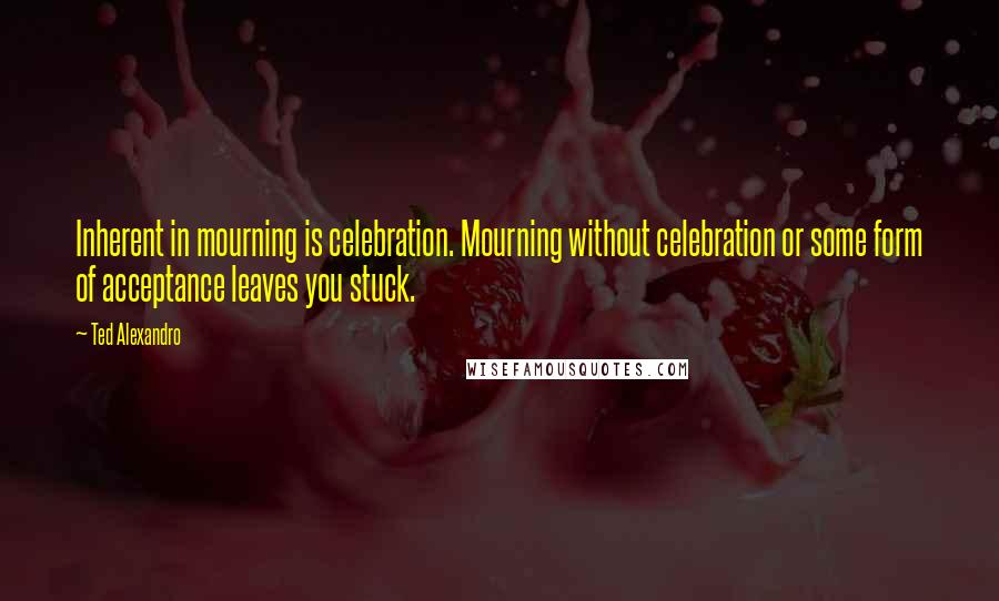 Ted Alexandro Quotes: Inherent in mourning is celebration. Mourning without celebration or some form of acceptance leaves you stuck.