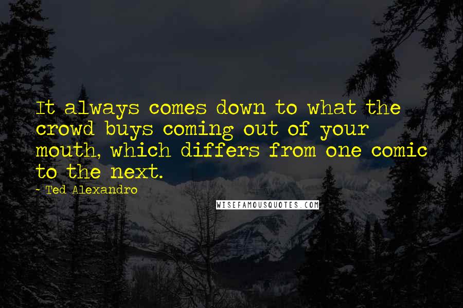 Ted Alexandro Quotes: It always comes down to what the crowd buys coming out of your mouth, which differs from one comic to the next.