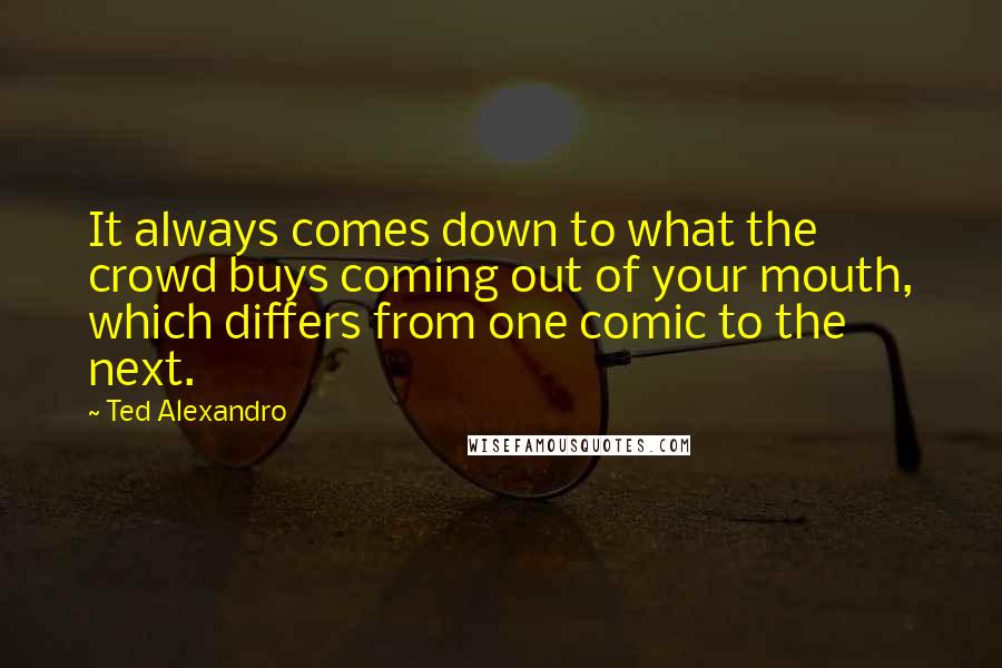 Ted Alexandro Quotes: It always comes down to what the crowd buys coming out of your mouth, which differs from one comic to the next.