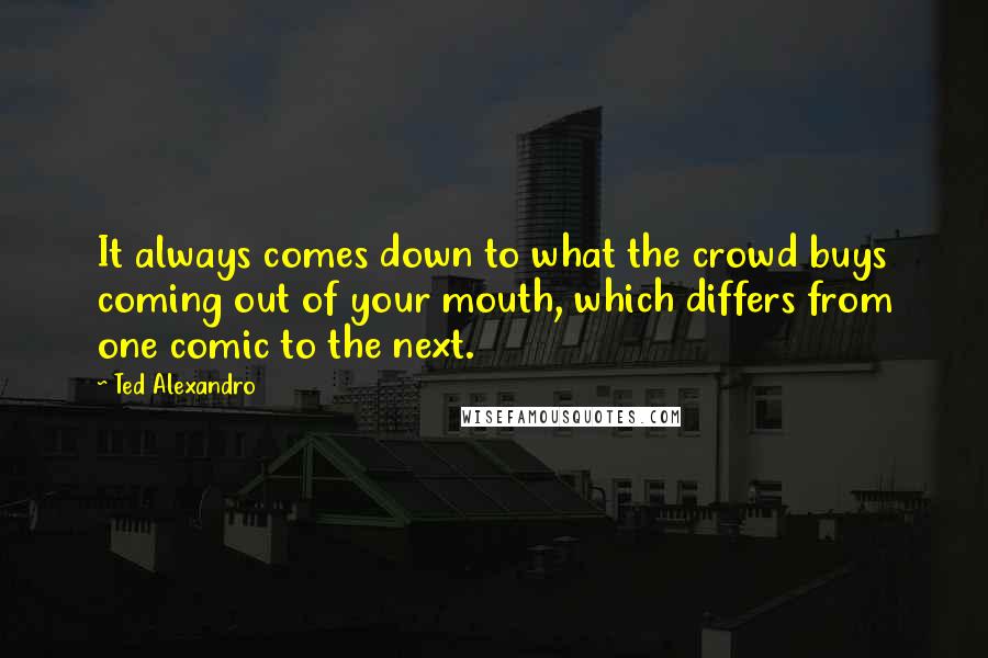 Ted Alexandro Quotes: It always comes down to what the crowd buys coming out of your mouth, which differs from one comic to the next.