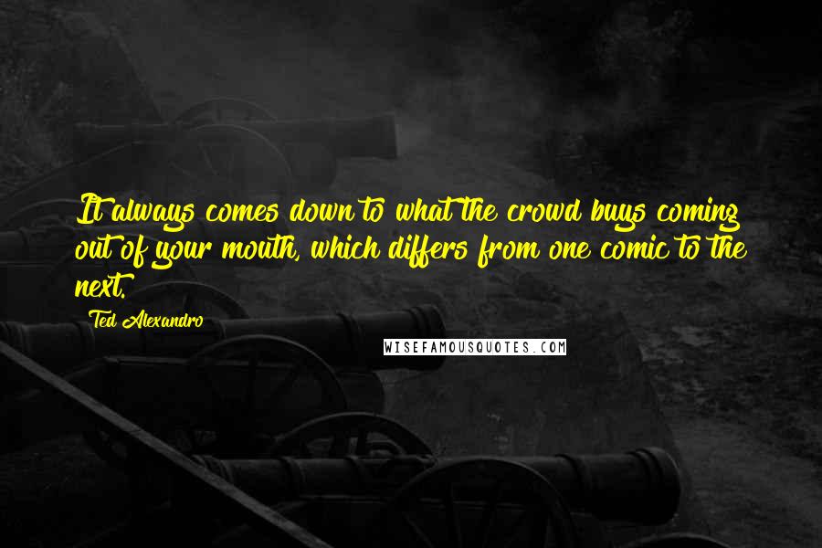 Ted Alexandro Quotes: It always comes down to what the crowd buys coming out of your mouth, which differs from one comic to the next.