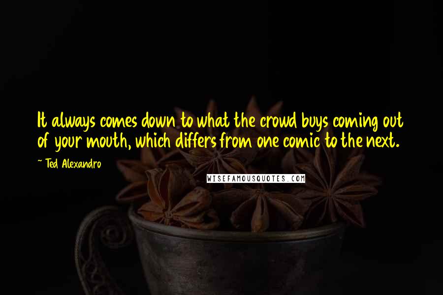 Ted Alexandro Quotes: It always comes down to what the crowd buys coming out of your mouth, which differs from one comic to the next.