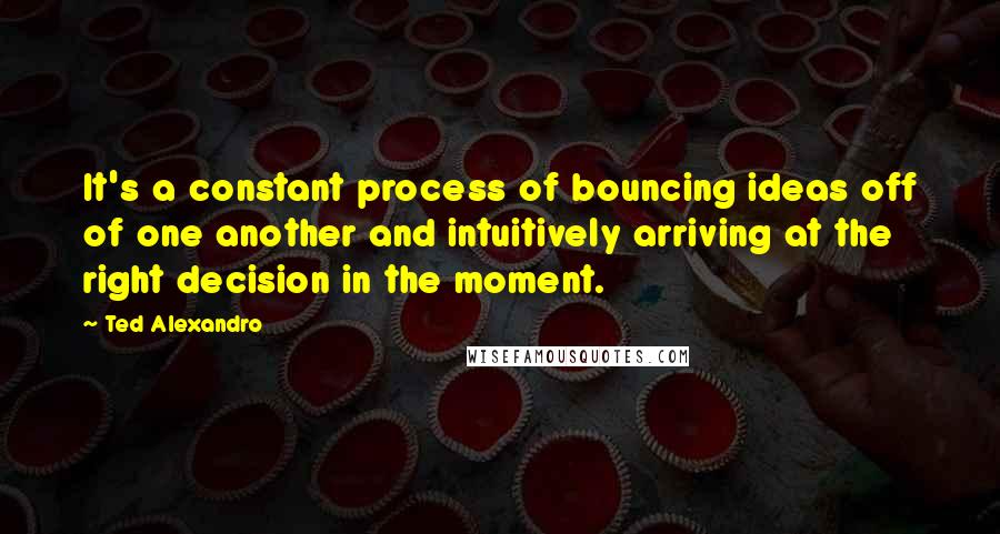 Ted Alexandro Quotes: It's a constant process of bouncing ideas off of one another and intuitively arriving at the right decision in the moment.