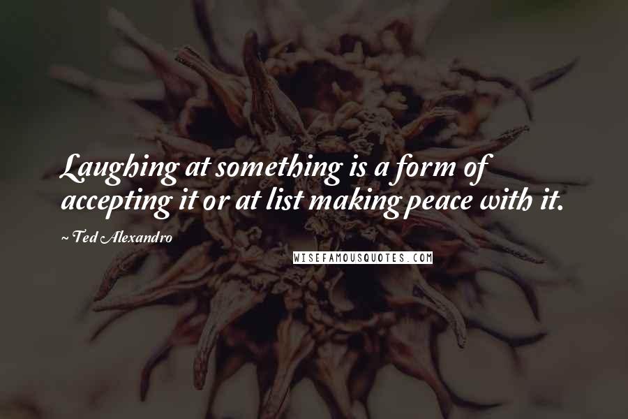 Ted Alexandro Quotes: Laughing at something is a form of accepting it or at list making peace with it.