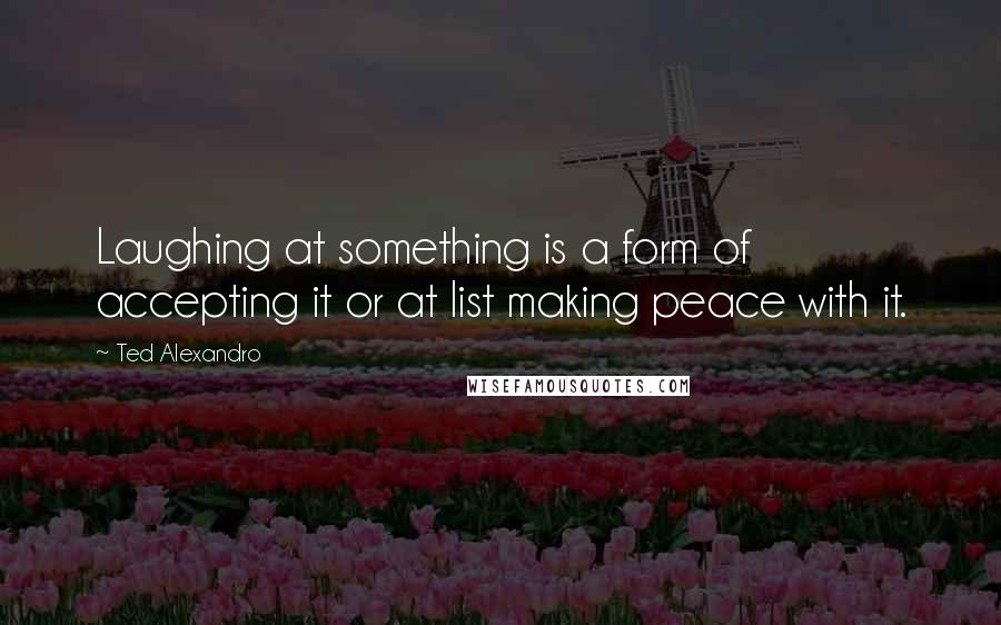 Ted Alexandro Quotes: Laughing at something is a form of accepting it or at list making peace with it.