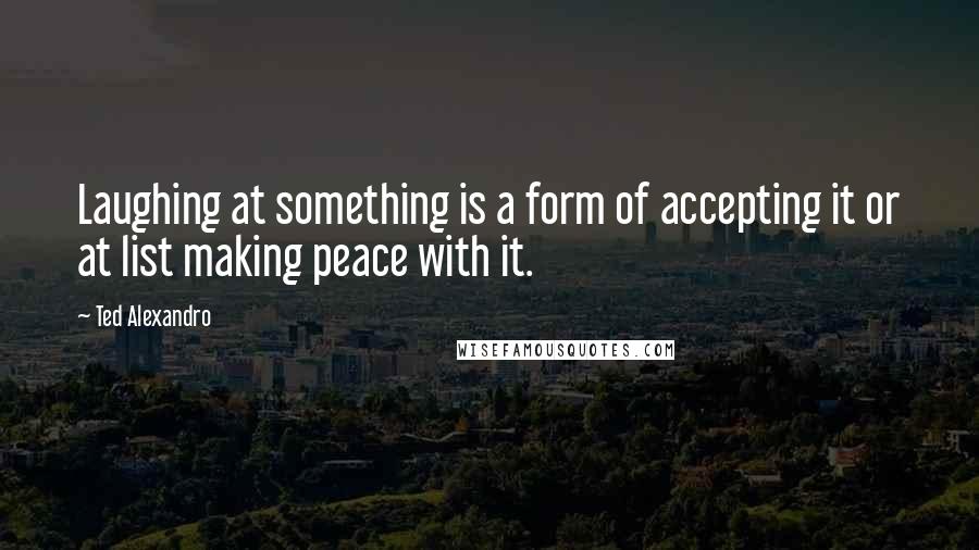 Ted Alexandro Quotes: Laughing at something is a form of accepting it or at list making peace with it.