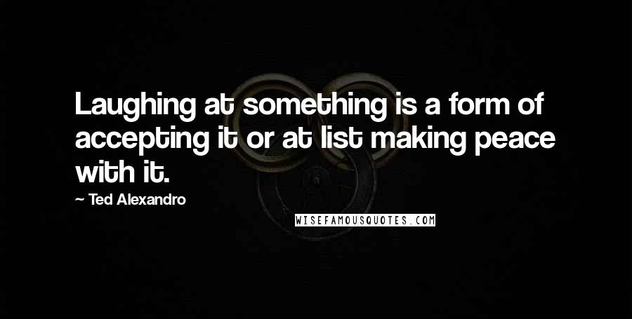 Ted Alexandro Quotes: Laughing at something is a form of accepting it or at list making peace with it.