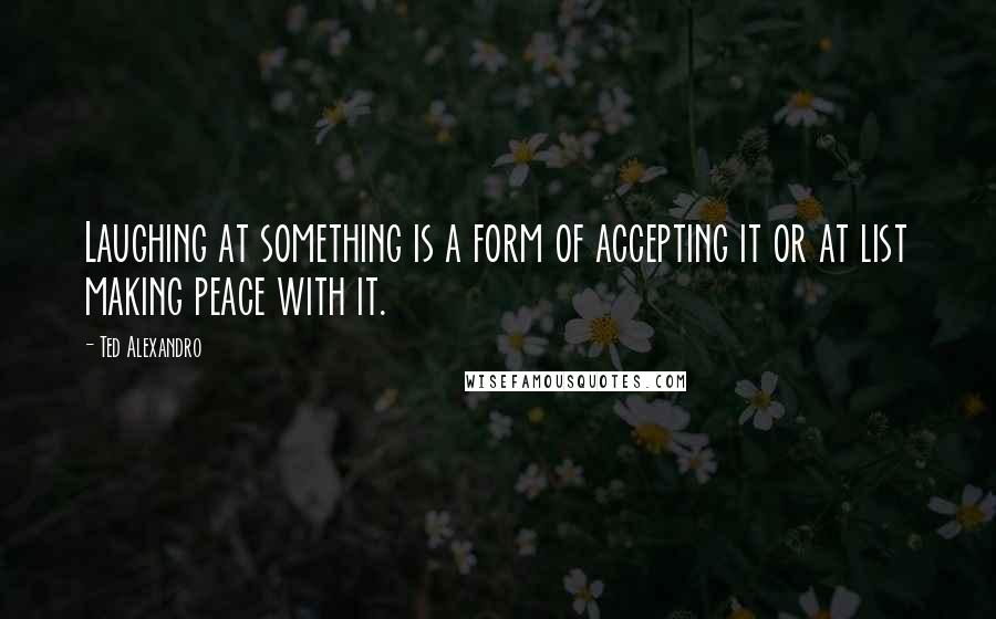 Ted Alexandro Quotes: Laughing at something is a form of accepting it or at list making peace with it.