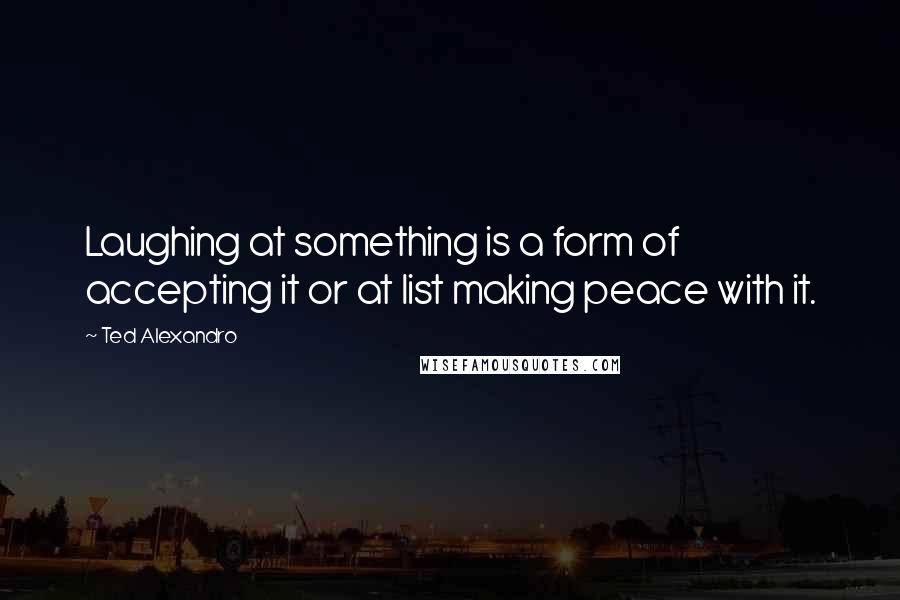 Ted Alexandro Quotes: Laughing at something is a form of accepting it or at list making peace with it.