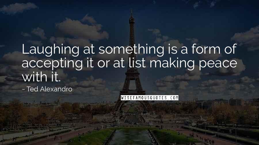 Ted Alexandro Quotes: Laughing at something is a form of accepting it or at list making peace with it.