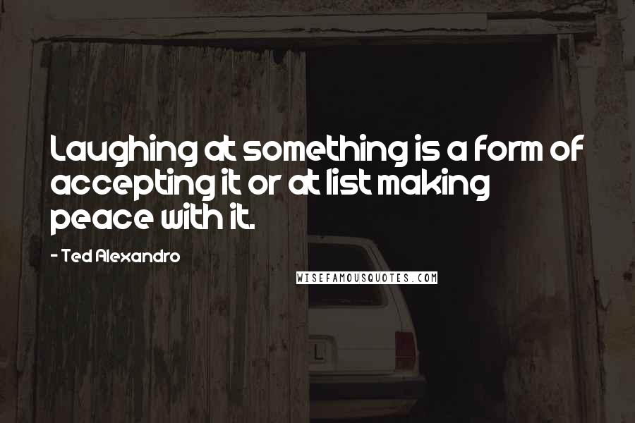 Ted Alexandro Quotes: Laughing at something is a form of accepting it or at list making peace with it.