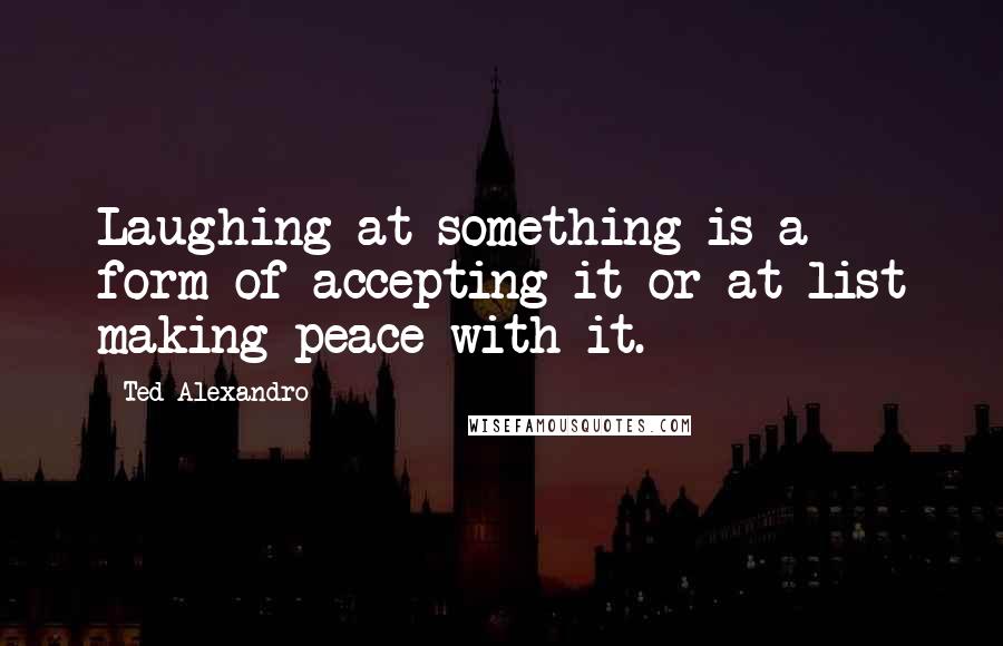 Ted Alexandro Quotes: Laughing at something is a form of accepting it or at list making peace with it.