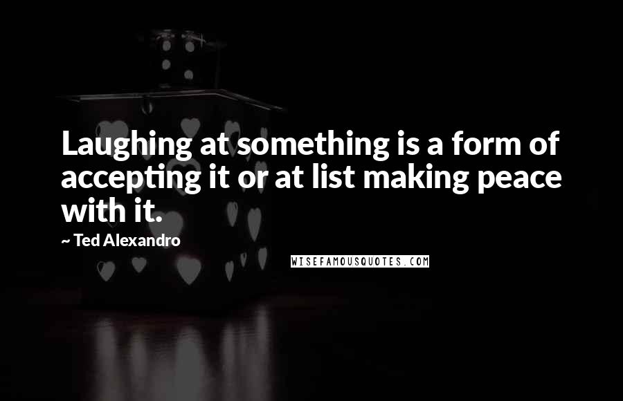 Ted Alexandro Quotes: Laughing at something is a form of accepting it or at list making peace with it.