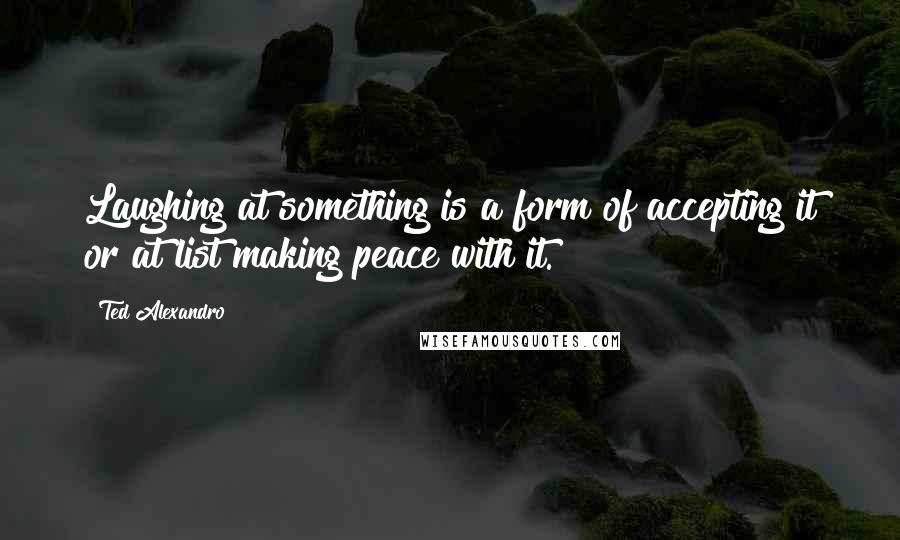 Ted Alexandro Quotes: Laughing at something is a form of accepting it or at list making peace with it.