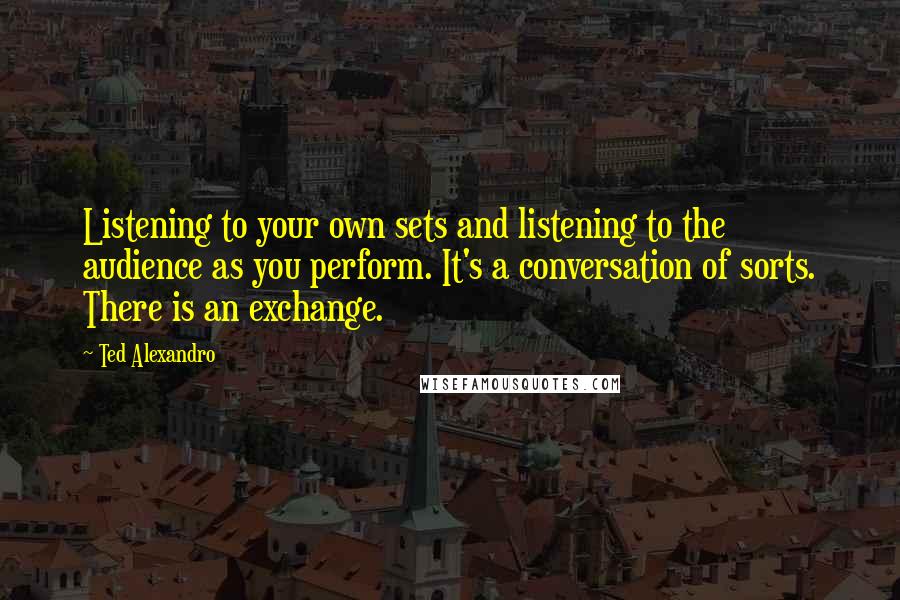 Ted Alexandro Quotes: Listening to your own sets and listening to the audience as you perform. It's a conversation of sorts. There is an exchange.