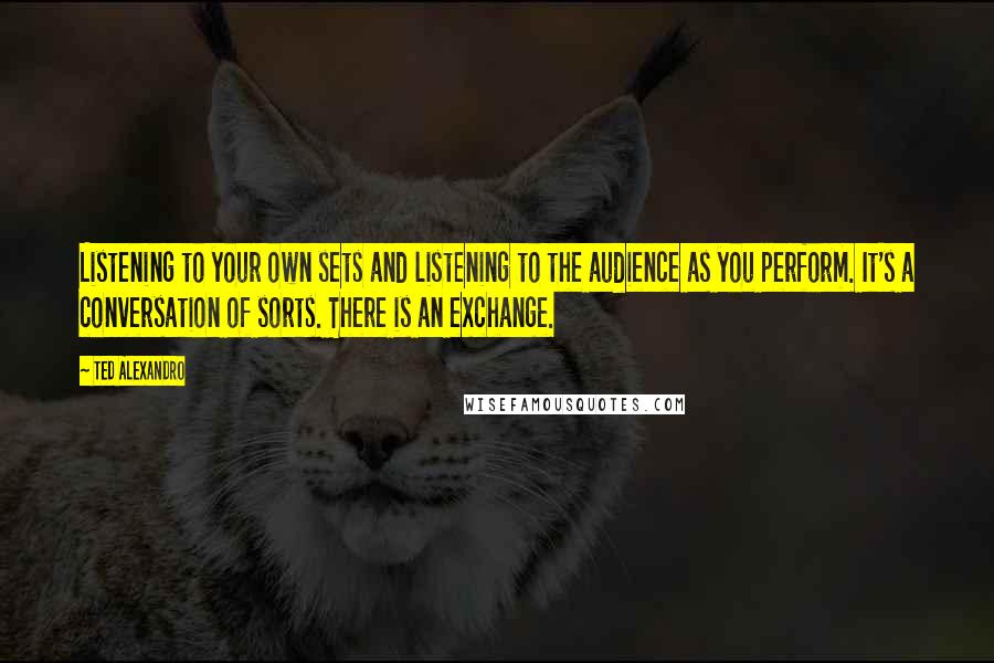 Ted Alexandro Quotes: Listening to your own sets and listening to the audience as you perform. It's a conversation of sorts. There is an exchange.