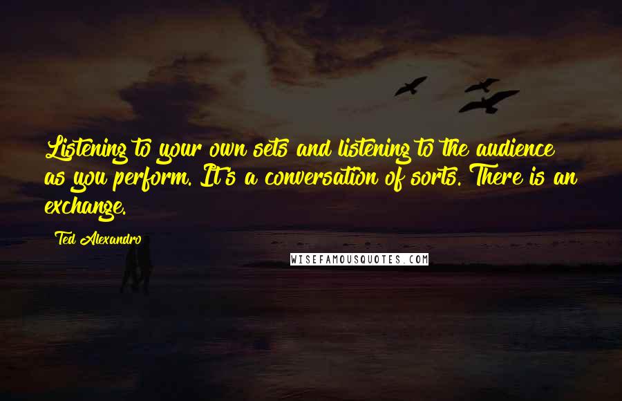 Ted Alexandro Quotes: Listening to your own sets and listening to the audience as you perform. It's a conversation of sorts. There is an exchange.