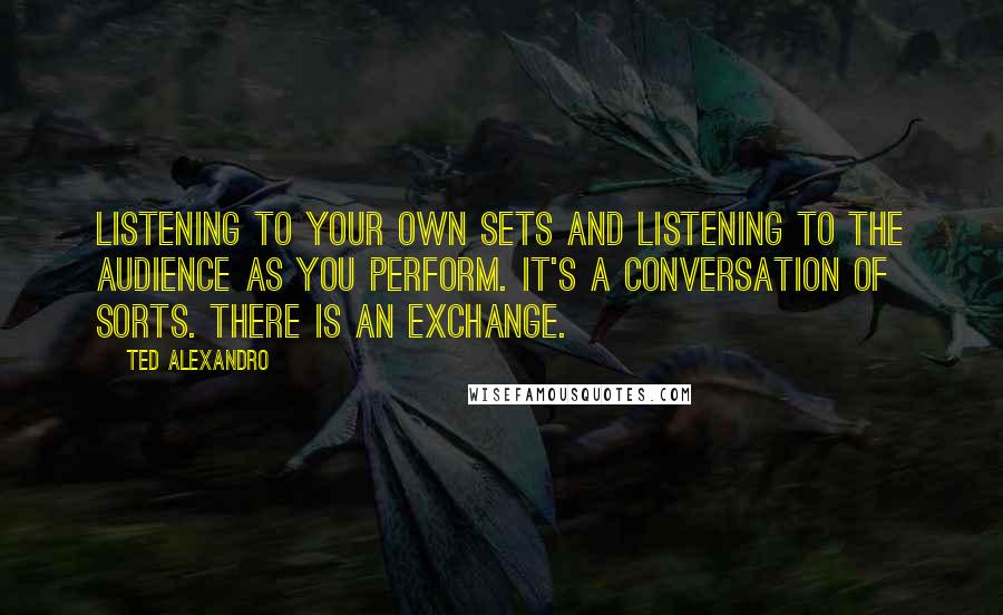 Ted Alexandro Quotes: Listening to your own sets and listening to the audience as you perform. It's a conversation of sorts. There is an exchange.