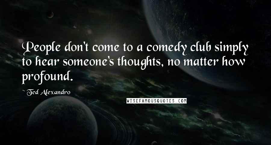 Ted Alexandro Quotes: People don't come to a comedy club simply to hear someone's thoughts, no matter how profound.