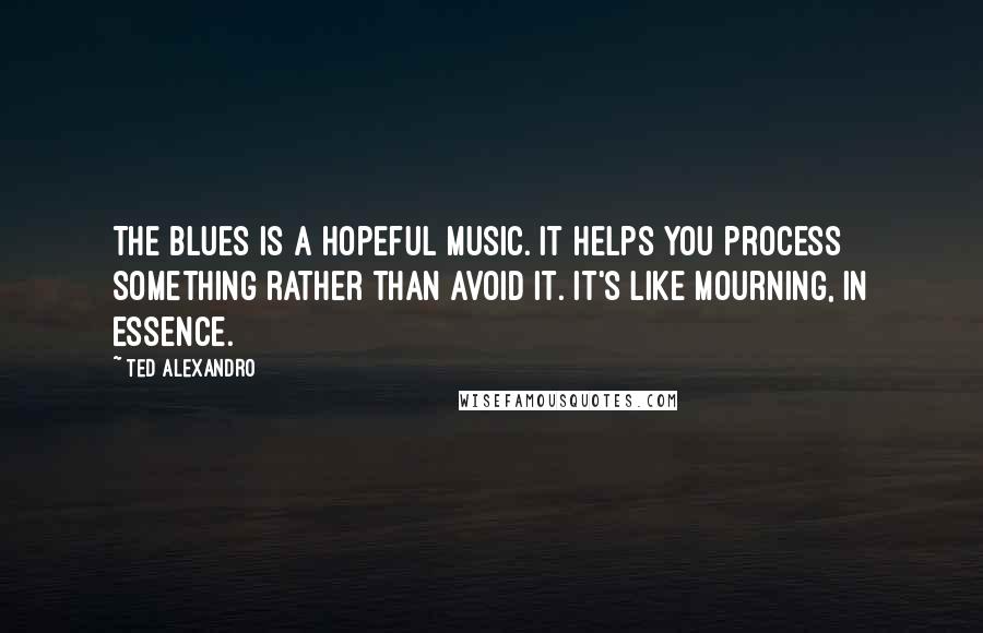 Ted Alexandro Quotes: The blues is a hopeful music. It helps you process something rather than avoid it. It's like mourning, in essence.