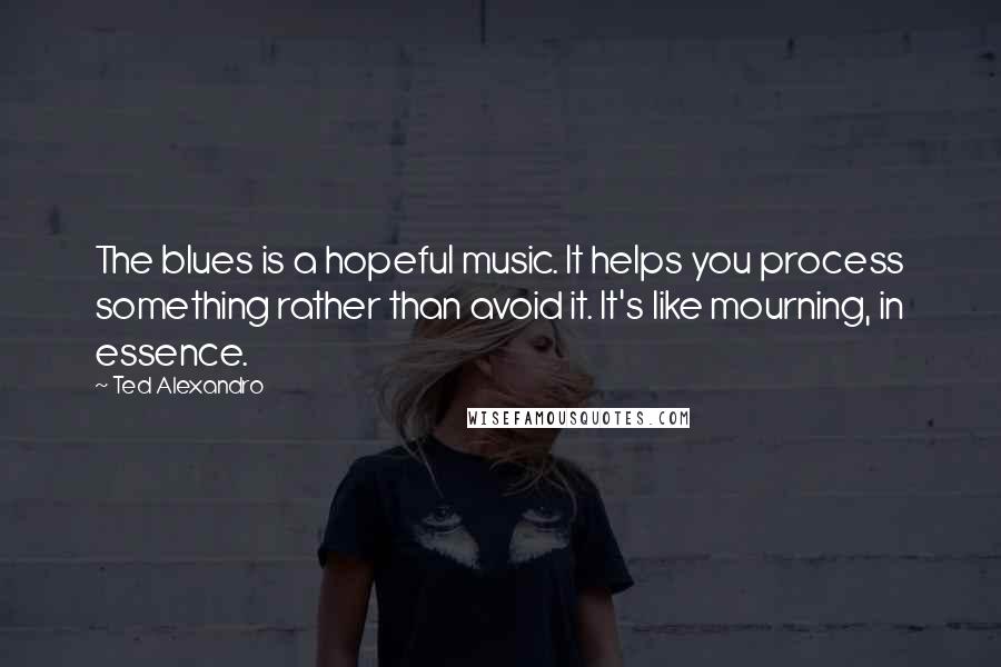 Ted Alexandro Quotes: The blues is a hopeful music. It helps you process something rather than avoid it. It's like mourning, in essence.