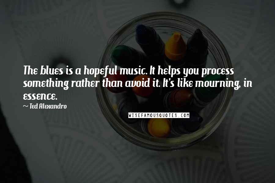 Ted Alexandro Quotes: The blues is a hopeful music. It helps you process something rather than avoid it. It's like mourning, in essence.