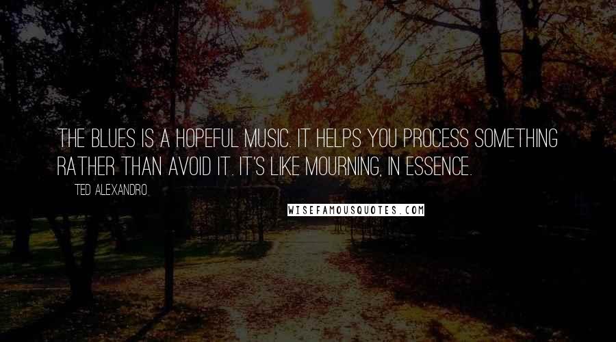 Ted Alexandro Quotes: The blues is a hopeful music. It helps you process something rather than avoid it. It's like mourning, in essence.