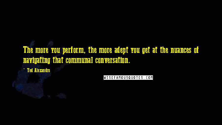 Ted Alexandro Quotes: The more you perform, the more adept you get at the nuances of navigating that communal conversation.