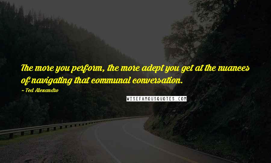 Ted Alexandro Quotes: The more you perform, the more adept you get at the nuances of navigating that communal conversation.