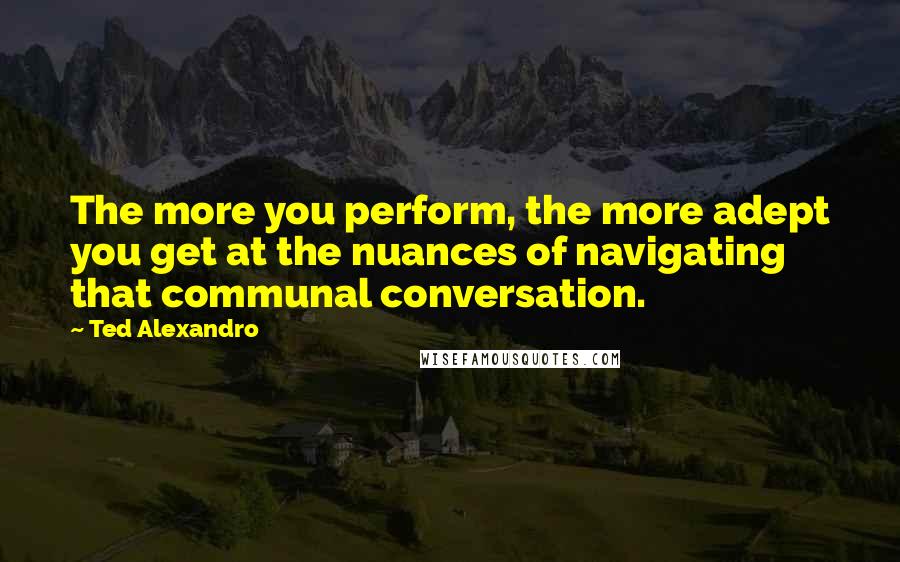 Ted Alexandro Quotes: The more you perform, the more adept you get at the nuances of navigating that communal conversation.