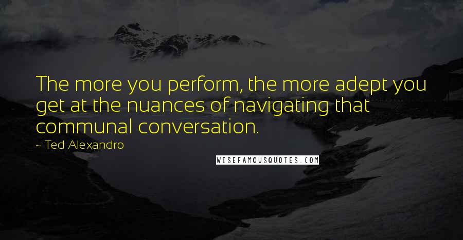 Ted Alexandro Quotes: The more you perform, the more adept you get at the nuances of navigating that communal conversation.