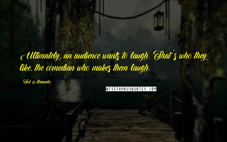 Ted Alexandro Quotes: Ultimately, an audience wants to laugh. That's who they like, the comedian who makes them laugh.