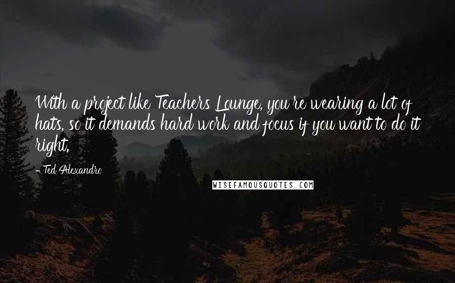 Ted Alexandro Quotes: With a project like Teachers Lounge, you're wearing a lot of hats, so it demands hard work and focus if you want to do it right.