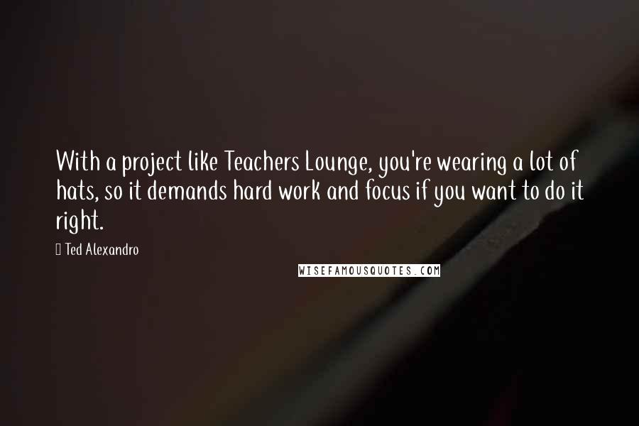 Ted Alexandro Quotes: With a project like Teachers Lounge, you're wearing a lot of hats, so it demands hard work and focus if you want to do it right.