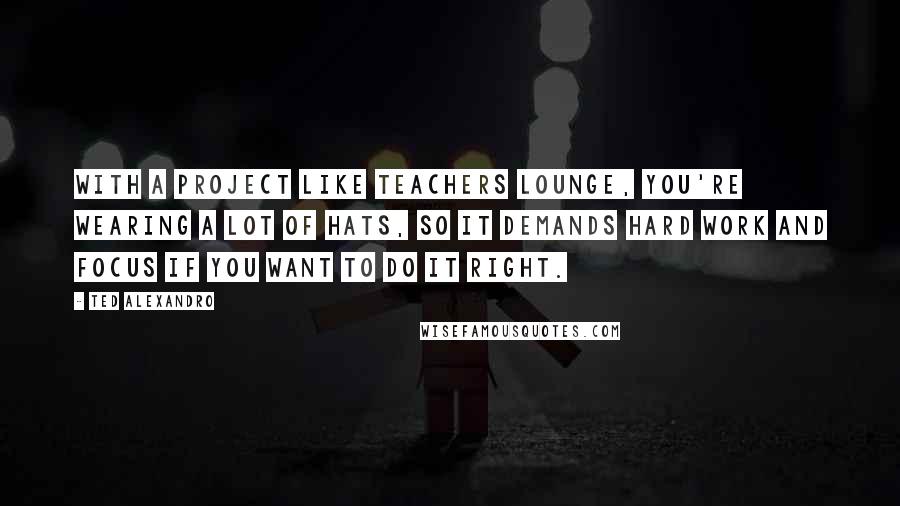 Ted Alexandro Quotes: With a project like Teachers Lounge, you're wearing a lot of hats, so it demands hard work and focus if you want to do it right.