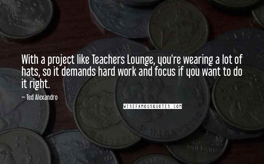 Ted Alexandro Quotes: With a project like Teachers Lounge, you're wearing a lot of hats, so it demands hard work and focus if you want to do it right.